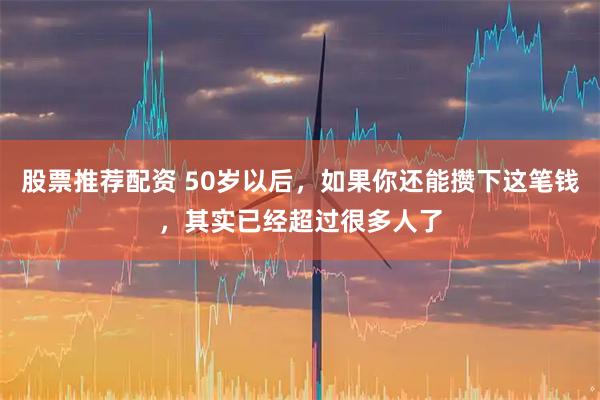 股票推荐配资 50岁以后，如果你还能攒下这笔钱，其实已经超过很多人了