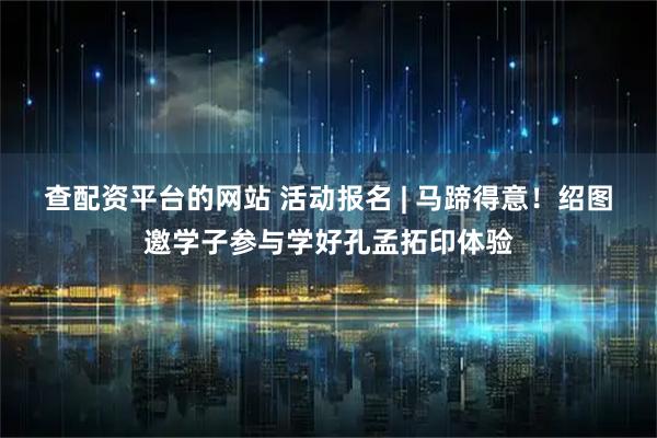 查配资平台的网站 活动报名 | 马蹄得意！绍图邀学子参与学好孔孟拓印体验