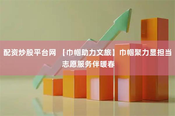 配资炒股平台网 【巾帼助力文旅】巾帼聚力显担当 志愿服务伴暖春